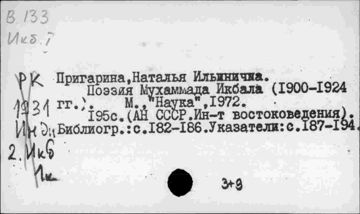 ﻿в /33
Иг5 7
РК Пригарина,Наталья Ильинична. _________ л ’ Поэзия Мухаммада Икбала (1900-1924 Й2И ГГ.Л М./Наука",1972.
V 1 195с.(АН СССР.Ин-т востоковедения) ИН Библиогр.: с .182-186 .Указатели: с. 187-19
>9